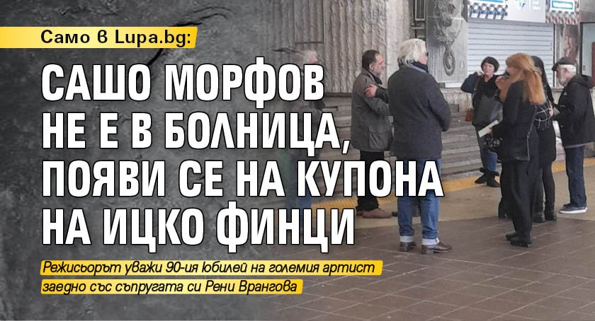 Само в Lupa.bg: Сашо Морфов не е в болница, появи се на купона на Ицко Финци