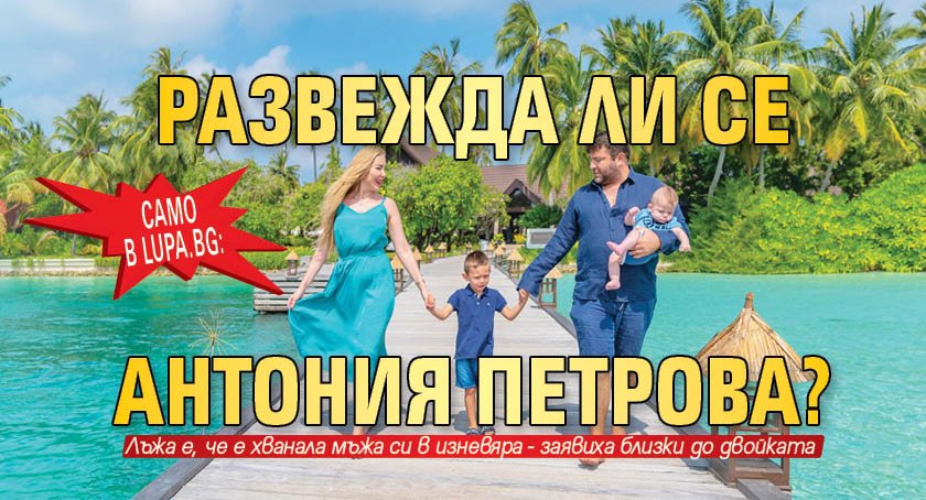 Само в Lupa.bg: Развежда ли се Антония Петрова?