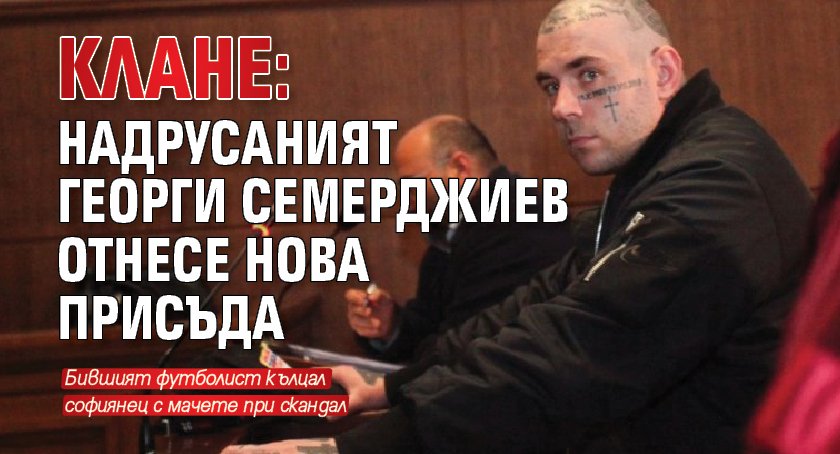 КЛАНЕ: Надрусаният Георги Семерджиев отнесе нова присъда