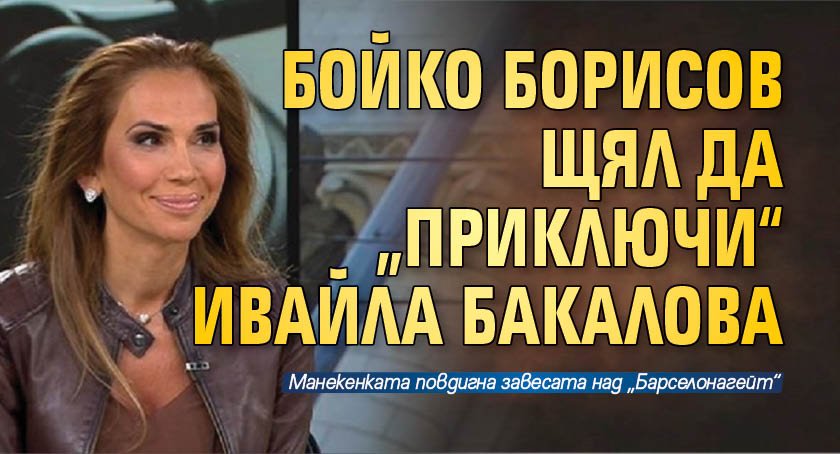 Бойко Борисов щял да „приключи“ Ивайла Бакалова