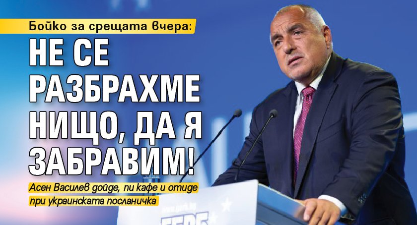 Бойко за срещата вчера: Не се разбрахме нищо, да я забравим!