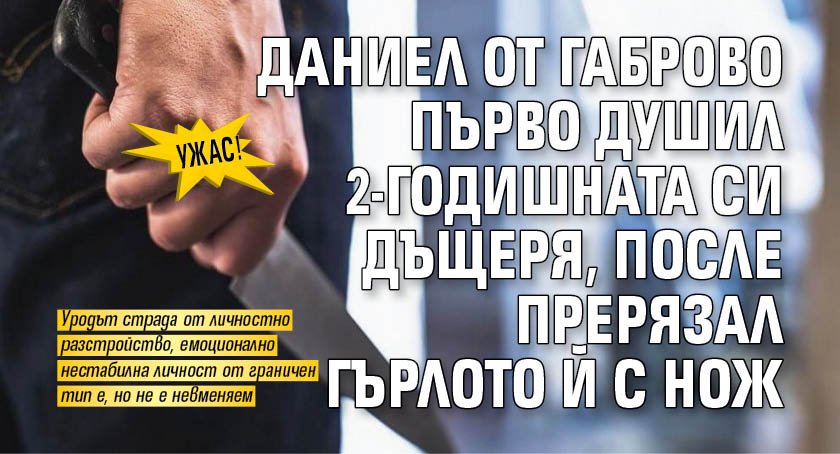 УЖАС! Даниел от Габрово първо душил 2-годишната си дъщеря, после прерязал гърлото й с нож