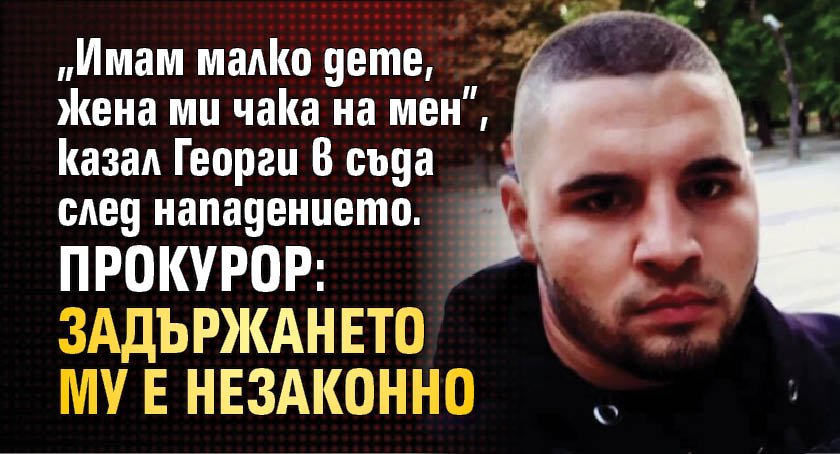 „Имам малко дете, жена ми чака на мен”, казал Георги в съда след нападението. Прокурор: Задържането му е незаконно