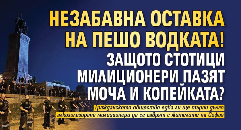 Незабавна оставка на Пешо Водката! Защото стотици милиционери пазят МОЧА и Копейката?