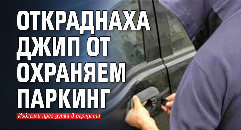 Откраднаха джип от охраняем паркинг