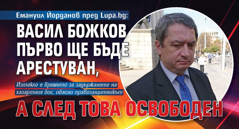Емануил Йорданов пред Lupa.bg: Васил Божков първо ще бъде арестуван, а след това освободен 