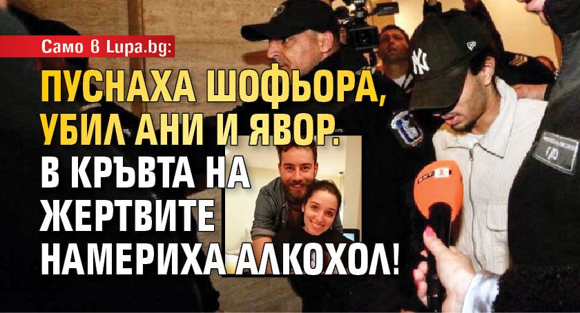 Само в Lupa.bg: Пуснаха шофьора, убил Ани и Явор. В кръвта на жертвите намериха алкохол!