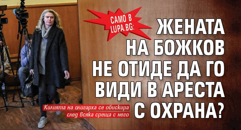 Само в Lupa.bg: Жената на Божков не отиде да го види в ареста с охрана?