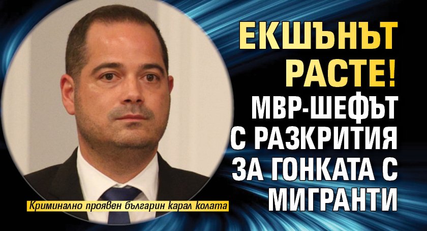 Екшънът расте! МВР-шефът с разкрития за гонката с мигранти