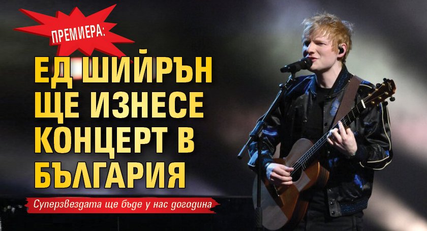 Премиера: Ед Шийрън ще изнесе концерт в България