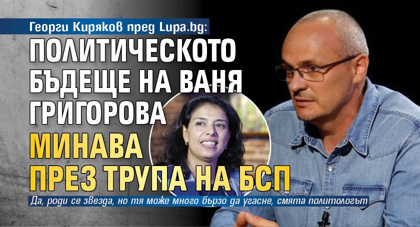 Георги Киряков пред Lupa.bg: Политическото бъдеще на Ваня Григорова минава през трупа на БСП 