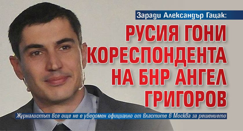 Заради Александър Гацак: Русия гони кореспондента на БНР Ангел Григоров