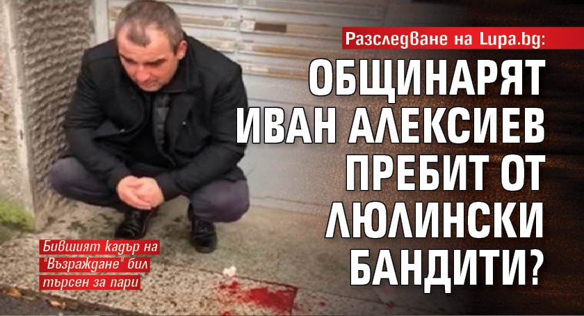 Разследване на Lupa.bg: Общинарят Иван Алексиев пребит от люлински бандити?