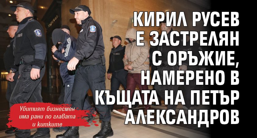 Кирил Русев е застрелян с оръжие, намерено в къщата на Петър Александров