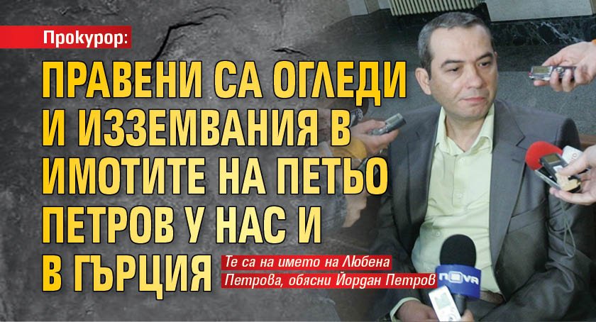 Прокурор: Правени са огледи и изземвания в имотите на Петьо Петров у нас и в Гърция