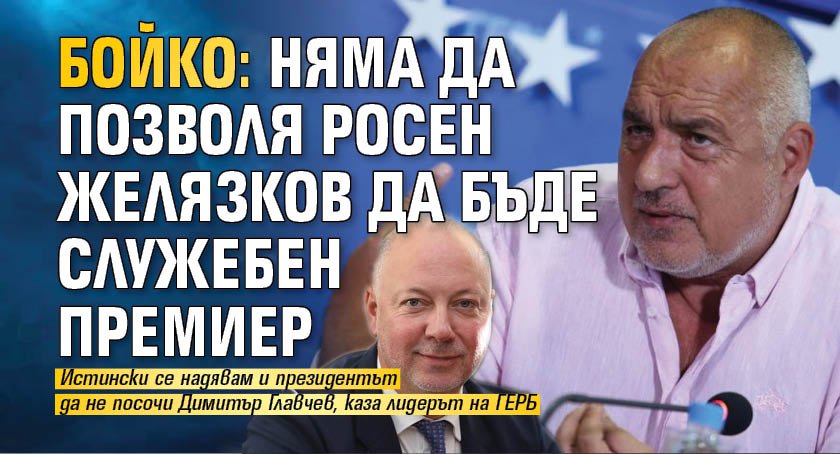 Бойко: Няма да позволя Росен Желязков да бъде служебен премиер