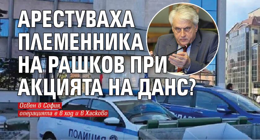 Арестуваха племенника на Рашков при акцията на ДАНС?