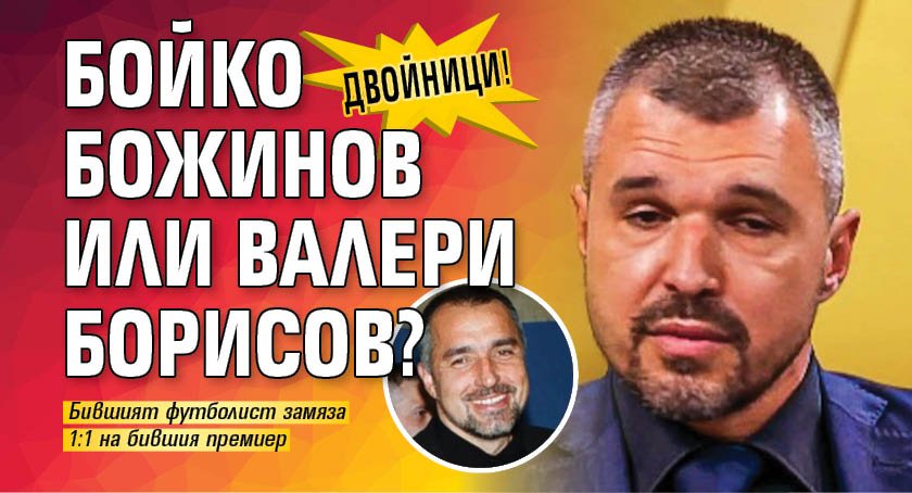 ДВОЙНИЦИ! Бойко Божинов или Валери Борисов?