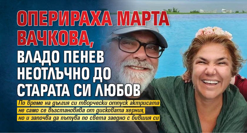 Оперираха Марта Вачкова, Владо Пенев неотлъчно до старата си любов