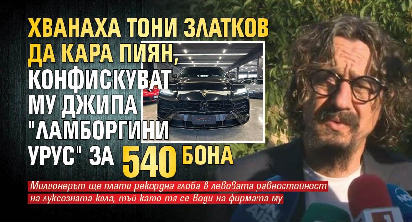 Хванаха Тони Златков да кара пиян, конфискуват му джипа "Ламборгини Урус" за 540 бона