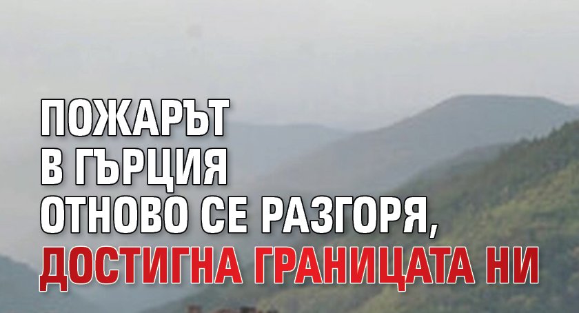 Пожарът в Гърция отново се разгоря, достигна границата ни