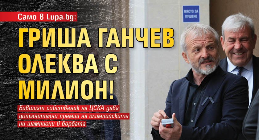 Само в Lupa.bg: Гриша Ганчев олеква с милион!