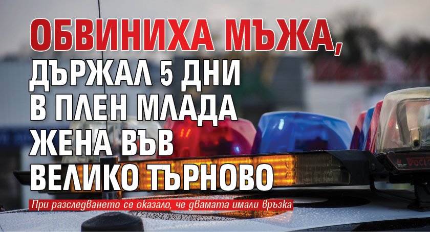 Обвиниха мъжа, държал 5 дни в плен млада жена във Велико Търново