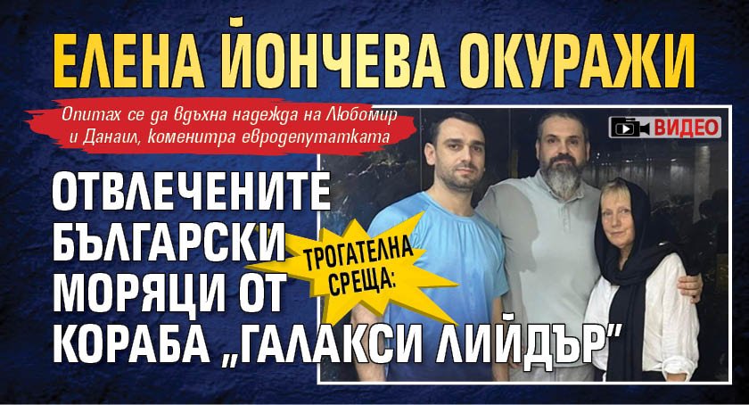 Трогателна среща: Елена Йончева окуражи отвлечените български моряци от кораба "Галакси Лийдър" (ВИДЕО)