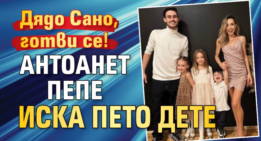 Дядо Сано, готви се! Антоанет Пепе иска пето дете