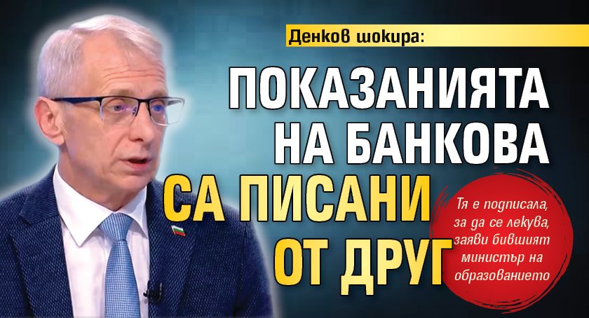 Денков шокира: Показанията на Банкова са писани от друг