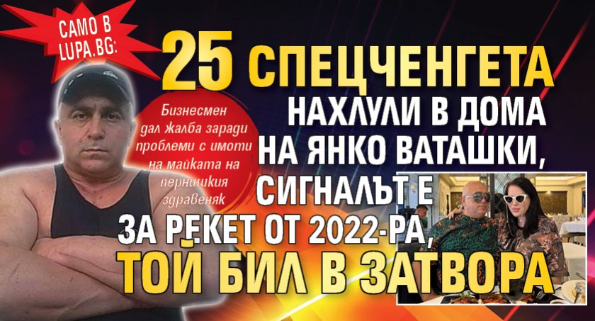 Само в Lupa.bg: 25 спецченгета нахлули в дома на Янко Ваташки, сигналът е за рекет от 2022-ра, той бил в затвора