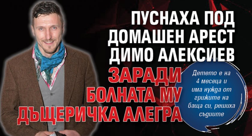 Пуснаха под домашен арест Димо Алексиев заради болната му дъщеричка Алегра