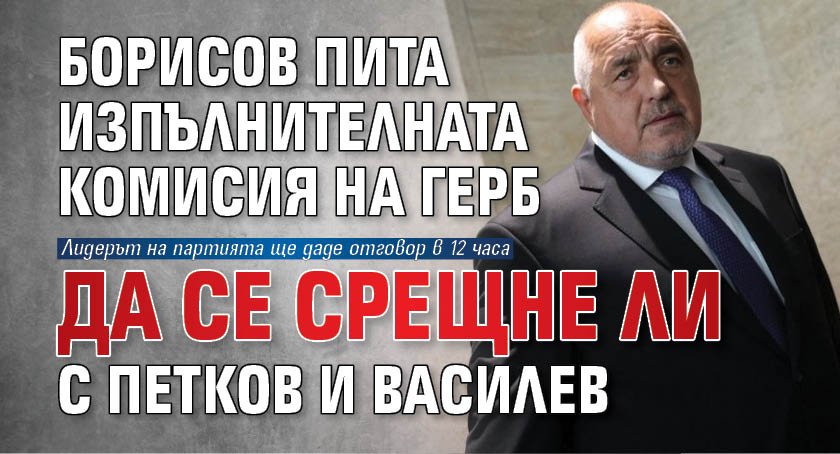 Борисов пита Изпълнителната комисия на ГЕРБ да се срещне ли с Петков и Василев 