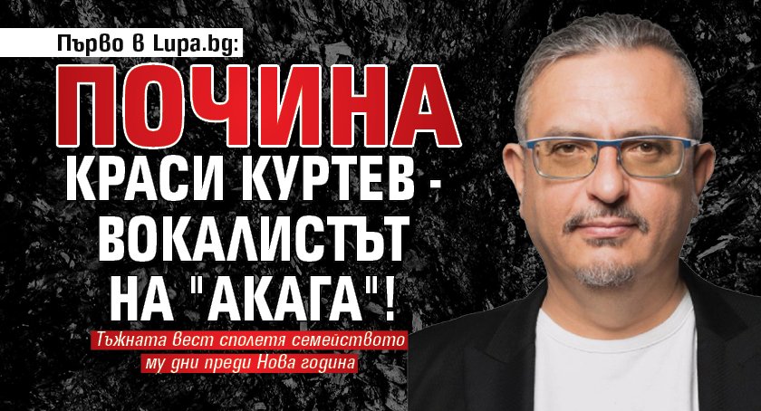 Първо в Lupa.bg: Почина Краси Куртев - вокалистът на "Акага"!