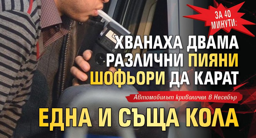 За 40 минути: Хванаха двама различни пияни шофьори да карат една и съща кола 