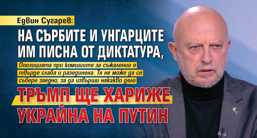 Едвин Сугарев: На сърбите и унгарците им писна от диктатура, Тръмп ще хариже Украйна на Путин