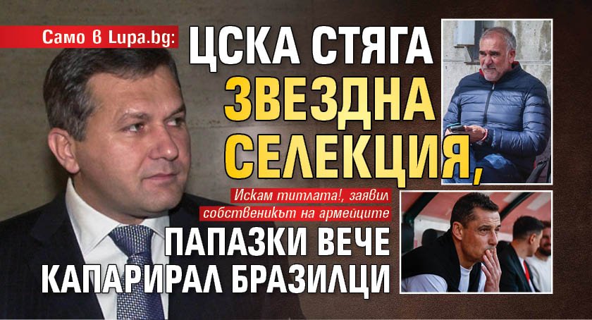 Само в Lupa.bg: ЦСКА стяга звездна селекция, Папазки вече капарирал бразилци