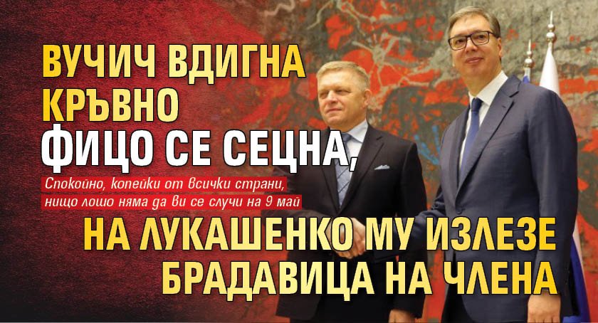 Вучич вдигна кръвно, Фицо се сецна, на Лукашенко му излезе брадавица на члена