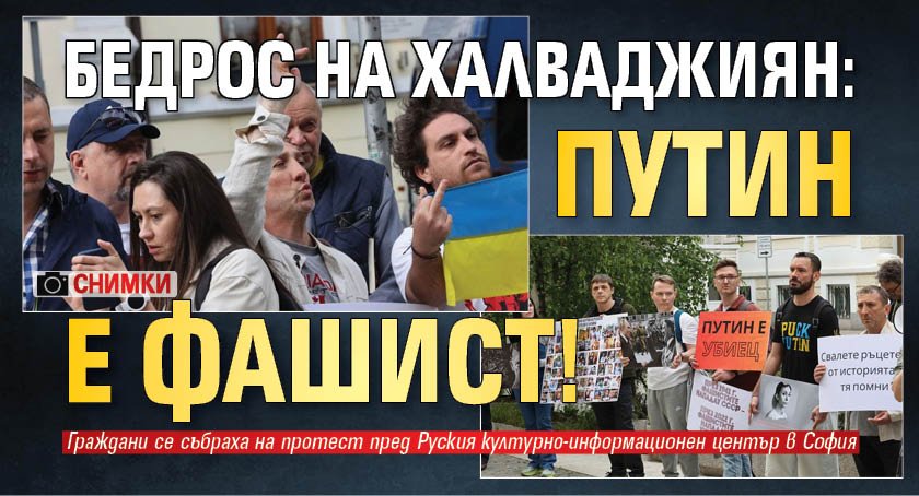 Бедрос на Халваджиян: Путин е фашист! (СНИМКИ)