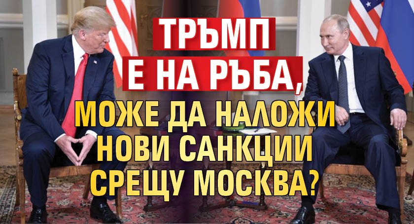 Тръмп е на ръба, може да наложи нови санкции срещу Москва?