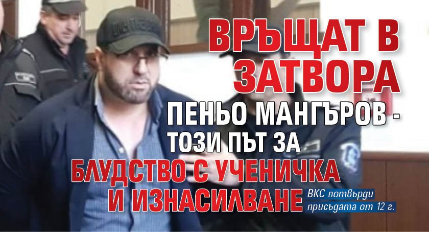 Връщат в затвора Пеньо Мангъров - този път за блудство с ученичка и изнасилване