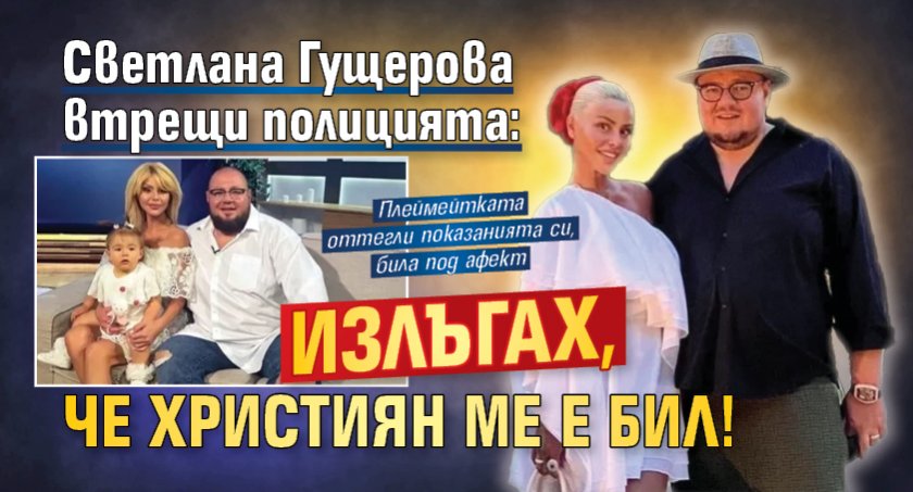 Светлана Гущерова втрещи полицията: Излъгах, че Християн ме е бил!