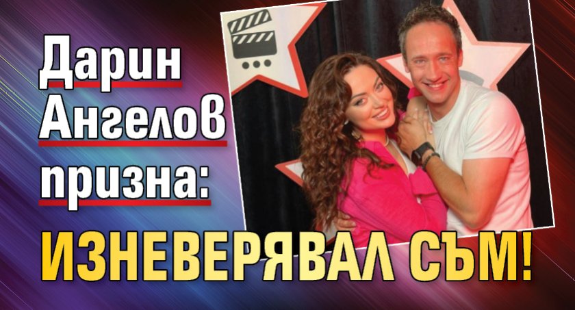 Дарин Ангелов призна: Изневерявал съм!