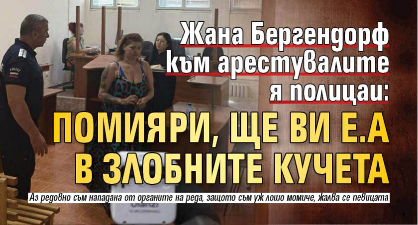 Жана Бергендорф към арестувалите я полицаи: Помияри, ще ви е.а в злобните кучета