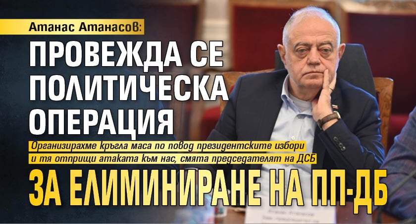 Атанас Атанасов: Провежда се политическа операция за елиминиране на ПП-ДБ