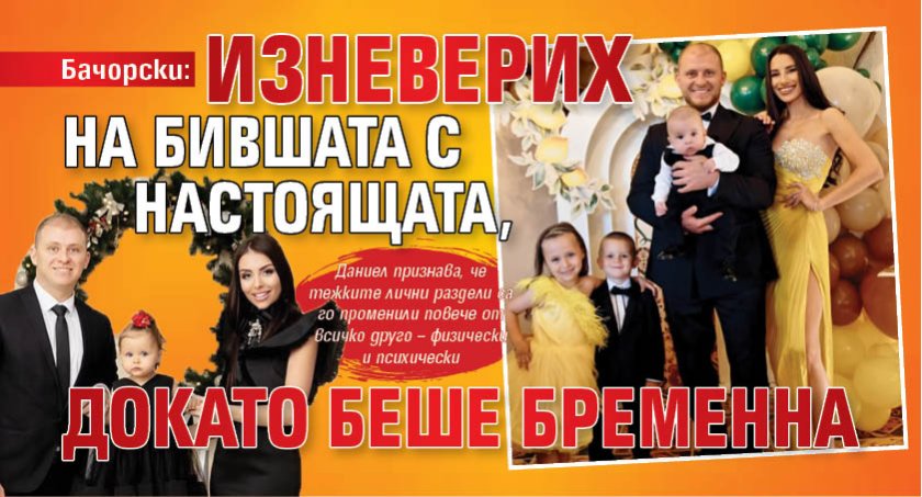 Бачорски: Изневерих на бившата с настоящата, докато беше бременна