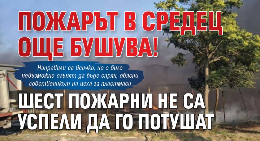 Пожарът в Средец още бушува! Шест пожарни не са успели да го потушат