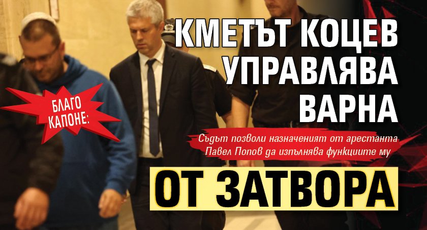 БЛАГО КАПОНЕ: Кметът Коцев управлява Варна от затвора