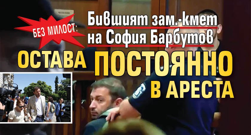 Без милост: Бившият зам.-кмет на София Барбутов остава постоянно в ареста