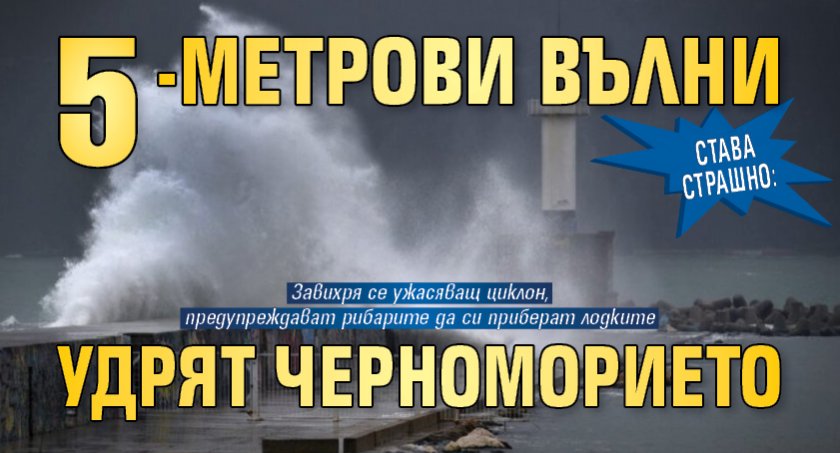 СТАВА СТРАШНО: 5-метрови вълни удрят Черноморието